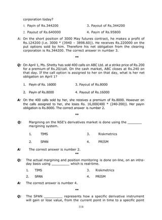 corporation today?

     1. Payin of Rs.344200                    3. Payout of Rs.344200

     2. Payout of Rs.640000                   4. Payin of Rs.95800

A: On the short position of 3000 May futures contract, he makes a profit of
   Rs.124200 (i.e. 3000 * (3940 - 3898.60)). He receives Rs.220000 on the
   put options sold by him. Therefore his net obligation from the clearing
   corporation is Rs.344200. The correct answer in number 3.

                                      ••

Q: On April 1, Ms. Shetty has sold 400 calls on ABC Ltd. at a strike price of Rs.200
   for a premium of Rs.20/call. On the cash market, ABC closes at Rs.240 on
   that day. If the call option is assigned to her on that day, what is her net
   obligation on April 1?

     1. Payin of Rs. 16000            3. Payout of Rs.8000

     2. Payin of Rs.8000              4. Payout of Rs.16000

A: On the 400 calls sold by her, she receives a premium of Rs.8000. However on
   the calls assigned to her, she loses Rs. 16,000(400 * (240-200)). Her payin
   obligation is Rs.8000. The correct answer is number 2.

                                      ••

Q:         Margining on the NSE's derivatives market is done using the _______
           margining system.

           1.      TIMS                       3.     Riskmetrics

           2.      SPAN                       4.     PRISM

A:         The correct answer is number 2.
                                      ••

Q:    The actual margining and position monitoring is done on-line, on an intra-
      day basis using _________ which is real-time.

      1.        TIMS                          3.   Riskmetrics

      2.        SPAN                          4.   PRISM

A:    The correct answer is number 4.

                                      ••

Q:    The SPAN _________ represents how a specific derivative instrument
      will gain or lose value, from the current point in time to a specific point

                                        114
 