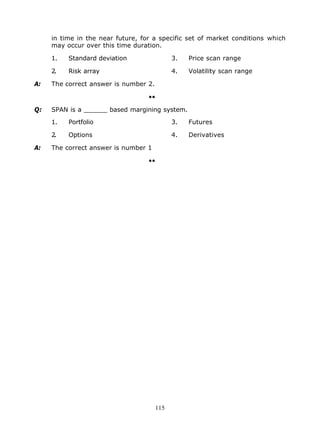 in time in the near future, for a specific set of market conditions which
     may occur over this time duration.

     1.   Standard deviation                 3.   Price scan range

     2.   Risk array                         4.   Volatility scan range

A:   The correct answer is number 2.

                                   ••

Q:   SPAN is a ______ based margining system.

     1.   Portfolio                          3.   Futures

     2.   Options                            4.   Derivatives

A:   The correct answer is number 1

                                   ••




                                       115
 