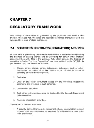 CHAPTER 7

REGULATORY FRAMEWORK

The trading of derivatives is governed by t he provisions contained in the
SC(R)A, the SEBI Act, the rules and regulations framed thereunder and the
rules and bye–laws of stock exchanges.



7.1 SECURITIES CONTRACTS (REGULATION) ACT, 1956

SC(R)A aims at preventing undesirable transactions in securities by regulating
the business of dealing therein and by providing for certain other matters
connected therewith. This is the principal Act, which governs the trading of
securities in India. The term “securities” has been defined in the SC(R)A. As
per Section 2(h), the ‘Securities’ include:

   1. Shares, scrips, stocks, bonds, debentures, debenture stock or other
      marketable securities of a like nature in or of any incorporated
      company or other body corporate.

   2. Derivative

   3. Units or any other instrument issued by any collective investment
      scheme to the investors in such schemes.

   4. Government securities

   5. Such other instruments as may be declared by the Central Government
      to be securities.

   6. Rights or interests in securities.

“Derivative” is defined to include:

   •   A security derived from a debt instrument, share, loan whether secured
       or unsecured, risk instrument or contract for differences or any other
       form of security.


                                       116
 