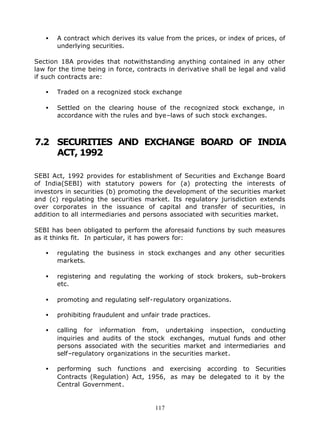 •   A contract which derives its value from the prices, or index of prices, of
       underlying securities.

Section 18A provides that notwithstanding anything contained in any other
law for the time being in force, contracts in derivative shall be legal and valid
if such contracts are:

   •   Traded on a recognized stock exchange

   •   Settled on the clearing house of the recognized stock exchange, in
       accordance with the rules and bye–laws of such stock exchanges.



7.2 SECURITIES AND EXCHANGE BOARD OF INDIA
    ACT, 1992

SEBI Act, 1992 provides for establishment of Securities and Exchange Board
of India(SEBI) with statutory powers for (a) protecting the interests of
investors in securities (b) promoting the development of the securities market
and (c) regulating the securities market. Its regulatory jurisdiction extends
over corporates in the issuance of capital and transfer of securities, in
addition to all intermediaries and persons associated with securities market.

SEBI has been obligated to perform the aforesaid functions by such measures
as it thinks fit. In particular, it has powers for:

   •   regulating the business in stock exchanges and any other securities
       markets.

   •   registering and regulating the working of stock brokers, sub–brokers
       etc.

   •   promoting and regulating self-regulatory organizations.

   •   prohibiting fraudulent and unfair trade practices.

   •   calling for information from, undertaking inspection, conducting
       inquiries and audits of the stock exchanges, mutual funds and other
       persons associated with the securities market and intermediaries and
       self–regulatory organizations in the securities market.

   •   performing such functions and exercising according to Securities
       Contracts (Regulation) Act, 1956, as may be delegated to it by the
       Central Government.


                                       117
 