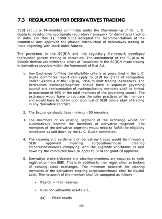 7.3 REGULATION FOR DERIVATIVES TRADING

SEBI set up a 24- member committee under the Chairmanship of Dr. L. C.
Gupta to develop the appropriate regulatory framework for derivatives trading
in India. On May 11, 1998 SEBI accepted the recommendations of the
committee and approved the phased introduction of derivatives trading in
India beginning with stock index futures.

The provisions in the SC(R)A and the regulatory framework developed
thereunder govern trading in securities. The amendment of the SC(R)A to
include derivatives within the ambit of ‘securities’ in the SC(R)A made trading
in derivatives possible within the framework of that Act.

   1. Any Exchange fulfilling the eligibility criteria as prescribed in the L. C.
      Gupta committee report can apply to SEBI for grant of recognition
      under Section 4 of the SC(R)A, 1956 to start trading derivatives. The
      derivatives exchange/segment should have a separate governing
      council and representation of trading/clearing members shall be limited
      to maximum of 40% of the total members of the governing council. The
      exchange would have to regulate the sales practices of its members
      and would have to obtain prior approval of SEBI before start of trading
      in any derivative contract.

   2. The Exchange should have minimum 50 members.

   3. The members of an existing segment of the exchange would not
      automatically become the members of derivative segment. The
      members of the derivative segment would need to fulfill the eligibility
      conditions as laid down by the L. C. Gupta committee.

   4. The clearing and settlement of derivatives trades would be through a
      SEBI      approved      clearing      corporation/house.     Clearing
      corporations/houses complying with the eligibility conditions as laid
      down by the committee have to apply to SEBI for grant of approval.

   5. Derivative brokers/dealers and clearing members are required to seek
      registration from SEBI. This is in addition to their registration as brokers
      of existing stock exchanges. The minimum networth for clearing
      members of the derivatives clearing corporation/house shall be Rs.300
      Lakh. The networth of the member shall be computed as follows:

          •   Capital + Free reserves

          •   Less non-allowable assets viz.,

              (a)    Fixed assets

                                        118
 