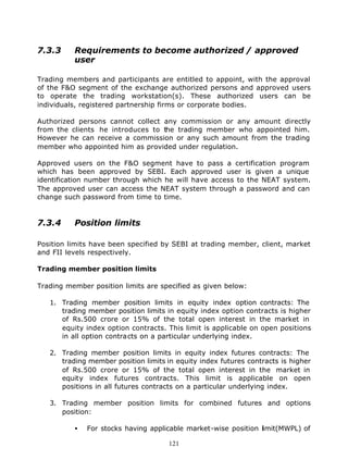 7.3.3     Requirements to become authorized / approved
          user

Trading members and participants are entitled to appoint, with the approval
of the F&O segment of the exchange authorized persons and approved users
to operate the trading workstation(s). These authorized users can be
individuals, registered partnership firms or corporate bodies.

Authorized persons cannot collect any commission or any amount directly
from the clients he introduces to the trading member who appointed him.
However he can receive a commission or any such amount from the trading
member who appointed him as provided under regulation.

Approved users on the F&O segment have to pass a certification program
which has been approved by SEBI. Each approved user is given a unique
identification number through which he will have access to the NEAT system.
The approved user can access the NEAT system through a password and can
change such password from time to time.


7.3.4     Position limits

Position limits have been specified by SEBI at trading member, client, market
and FII levels respectively.

Trading member position limits

Trading member position limits are specified as given below:

   1. Trading member position limits in equity index option contracts: The
      trading member position limits in equity index option contracts is higher
      of Rs.500 crore or 15% of the total open interest in the market in
      equity index option contracts. This limit is applicable on open positions
      in all option contracts on a particular underlying index.

   2. Trading member position limits in equity index futures contracts: The
      trading member position limits in equity index futures contracts is higher
      of Rs.500 crore or 15% of the total open interest in the market in
      equity index futures contracts. This limit is applicable on open
      positions in all futures contracts on a particular underlying index.

   3. Trading member position limits for combined futures and options
      position:

          •   For stocks having applicable market-wise position limit(MWPL) of

                                      121
 