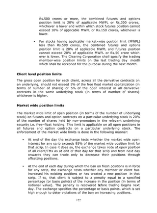 Rs.500 crores or more, the combined futures and options
               position limit is 20% of applicable MWPL or Rs.300 crores,
               whichever is lower and within which stock futures position cannot
               exceed 10% of applicable MWPL or Rs.150 crores, whichever is
               lower.

           •   For stocks having applicable market-wise position limit (MWPL)
               less than Rs.500 crores, the combined futures and options
               position limit is 20% of applicable MWPL and futures position
               cannot exceed 20% of applicable MWPL or Rs.50 crore which
               ever is lower. The Clearing Corporation shall specify the trading
               member-wise position limits on the last trading day month
               which shall be reckoned for the purpose during the next month.


Client level position limits

The gross open position for each client, across all the derivative contracts on
an underlying, should not exceed 1% of the free float market capitalization (in
terms of number of shares) or 5% of the open interest in all derivative
contracts in the same underlying stock (in terms of number of shares)
whichever is higher.


Market wide position limits

The market wide limit of open position (in terms of the number of underlying
stock) on futures and option contracts on a particular underlying stock is 20%
of the number of shares held by non-promoters in the relevant underlying
security i.e. free–float holding. This limit is applicable on all open positions in
all futures and option contracts on a particular underlying stock. The
enforcement of the market wide limits is done in the following manner:

   •   At end of the day the exchange tests whether the market wide open
       interest for any scrip exceeds 95% of the market wide position limit for
       that scrip. In case it does so, the exchange takes note of open position
       of all client/TMs as at end of that day for that scrip and from next day
       onwards they can trade only to decrease their positions through
       offsetting positions.

   •   At the end of each day during which the ban on fresh positions is in force
       for any scrip, the exchange tests whether any member or client has
       increased his existing positions or has created a new position in that
       scrip. If so, that client is subject to a penalty equal to a specified
       percentage (or basis points) of the increase in the position (in terms of
       notional value). The penalty is recovered b   efore trading begins next
       day. The exchange specifies the percentage or basis points, which is set
       high enough to deter violations of the ban on increasing positions.

                                       122
 