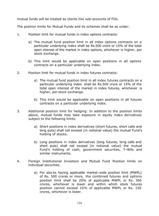 mutual funds will be treated as clients like sub-accounts of FIIs.

The position limits for Mutual Funds and its schemes shall be as under:

1.     Position limit for mutual funds in index options contracts:

       a) The mutual fund position limit in all index options contracts on a
          particular underlying index shall be Rs.500 crore or 15% of the total
          open interest of the market in index options, whichever is higher, per
          stock exchange.

       b) This limit would be applicable on open positions in all options
          contracts on a particular underlying index.

2.     Position limit for mutual funds in index futures contracts:

           a) The mutual fund position limit in all index futures contracts on a
              particular underlying index shall be Rs.500 crore or 15% of the
              total open interest of the market in index futures, whichever is
              higher, per stock exchange.

           b) This limit would be applicable on open positions in all futures
              contracts on a particular underlying index.

3.     Additional position limit for hedging: In addition to the position limits
       above, mutual funds may take exposure in equity index derivatives
       subject to the following limits:

           a) Short positions in index derivatives (short futures, short calls and
              long puts) shall not exceed (in notional value) the mutual Fund’s
              holding of stocks.

           b) Long positions in index derivatives (long futures, long calls and
              short puts) shall not exceed (in notional value) the mutual
              Fund’s holding of cash, government securities, T–Bills and
              similar instruments.

4.     Foreign Institutional Investors and Mutual Fund Position limits on
       individual securities:

           a) For stoc ks having applicable market-wide position limit (MWPL)
              of Rs. 500 crores or more, the combined futures and options
              position limit shall be 20% of applicable MWPL or Rs. 300
              crores, whichever is lower and within which stock futures
              position cannot exceed 10% of applicable MWPL or Rs. 150
              crores, whichever is lower.


                                       124
 