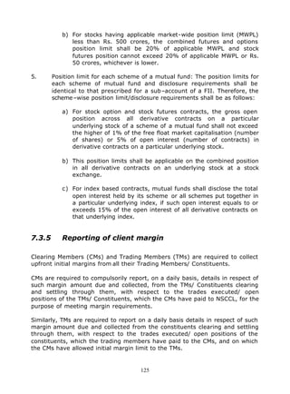 b) For stocks having applicable market-wide position limit (MWPL)
              less than Rs. 500 crores, the combined futures and options
              position limit shall be 20% of applicable MWPL and stock
              futures position cannot exceed 20% of applicable MWPL or Rs.
              50 crores, whichever is lower.

5.      Position limit for each scheme of a mutual fund: The position limits for
        each scheme of mutual fund and disclosure requirements shall be
        identical to that prescribed for a sub–account of a FII. Therefore, the
        scheme –wise position limit/disclosure requirements shall be as follows:

           a) For stock option and stock futures contracts, the gross open
              position across all derivative contracts on a particular
              underlying stock of a scheme of a mutual fund shall not exceed
              the higher of 1% of the free float market capitalisation (number
              of shares) or 5% of open interest (number of contracts) in
              derivative contracts on a particular underlying stock.

           b) This position limits shall be applicable on the combined position
              in all derivative contracts on an underlying stock at a stock
              exchange.

           c) For index based contracts, mutual funds shall disclose the total
              open interest held by its scheme or all schemes put together in
              a particular underlying index, if such open interest equals to or
              exceeds 15% of the open interest of all derivative contracts on
              that underlying index.


7.3.5      Reporting of client margin

Clearing Members (CMs) and Trading Members (TMs) are required to collect
upfront initial margins from all their Trading Members/ Constituents.

CMs are required to compulsorily report, on a daily basis, details in respect of
such margin amount due and collected, from the TMs/ Constituents clearing
and settling through them, with respect to the trades executed/ open
positions of the TMs/ Constituents, which the CMs have paid to NSCCL, for the
purpose of meeting margin requirements.

Similarly, TMs are required to report on a daily basis details in respect of such
margin amount due and collected from the constituents clearing and settling
through them, with respect to the trades executed/ open positions of the
constituents, which the trading members have paid to the CMs, and on which
the CMs have allowed initial margin limit to the TMs.


                                       125
 