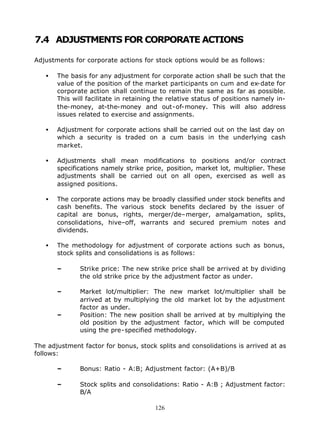 7.4 ADJUSTMENTS FOR CORPORATE ACTIONS

Adjustments for corporate actions for stock options would be as follows:

   •   The basis for any adjustment for corporate action shall be such that the
       value of the position of the market participants on cum and ex-date for
       corporate action shall continue to remain the same as far as possible.
       This will facilitate in retaining the relative status of positions namely in-
       the-money, at-the-money and out-of-money. This will also address
       issues related to exercise and assignments.

   •   Adjustment for corporate actions shall be carried out on the last day on
       which a security is traded on a cum basis in the underlying cash
       market.

   •   Adjustments shall mean modifications to positions and/or contract
       specifications namely strike price, position, market lot, multiplier. These
       adjustments shall be carried out on all open, exercised as well as
       assigned positions.

   •   The corporate actions may be broadly classified under stock benefits and
       cash benefits. The various stock benefits declared by the issuer of
       capital are bonus, rights, merger/de–merger, amalgamation, splits,
       consolidations, hive–off, warrants and secured premium notes and
       dividends.

   •   The methodology for adjustment of corporate actions such as bonus,
       stock splits and consolidations is as follows:

       –      Strike price: The new strike price shall be arrived at by dividing
              the old strike price by the adjustment factor as under.

       –      Market lot/multiplier: The new market lot/multiplier shall be
              arrived at by multiplying the old market lot by the adjustment
              factor as under.
       –      Position: The new position shall be arrived at by multiplying the
              old position by the adjustment factor, which will be computed
              using the pre-specified methodology.

The adjustment factor for bonus, stock splits and consolidations is arrived at as
follows:

       –      Bonus: Ratio - A:B; Adjustment factor: (A+B)/B

       –      Stock splits and consolidations: Ratio - A:B ; Adjustment factor:
              B/A

                                        126
 