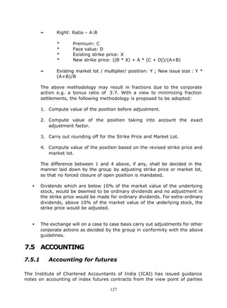 –      Right: Ratio - A:B

               *      Premium: C
               *      Face value: D
               *      Existing strike price: X
               *      New strike price: ((B * X) + A * (C + D))/(A+B)

        –      Existing market lot / multiplier/ position: Y ; New issue size : Y *
               (A+B)/B

        The above methodology may result in fractions due to the corporate
        action e.g. a bonus ratio of 3:7. With a view to minimizing fraction
        settlements, the following methodology is proposed to be adopted:

        1. Compute value of the position before adjustment.

        2. Compute value of the position taking into account the exact
           adjustment factor.

        3. Carry out rounding off for the Strike Price and Market Lot.

        4. Compute value of the position based on the revised strike price and
           market lot.

        The difference between 1 and 4 above, if any, shall be decided in the
        manner laid down by the group by adjusting strike price or market lot,
        so that no forced closure of open position is mandated.

   •    Dividends which are below 10% of the market value of the underlying
        stock, would be deemed to be ordinary dividends and no adjustment in
        the strike price would be made for ordinary dividends. For extra-ordinary
        dividends, above 10% of the market value of the underlying stock, the
        strike price would be adjusted.


   •    The exchange will on a case to case basis carry out adjustments for other
        corporate actions as decided by the group in conformity with the above
        guidelines.

7.5 ACCOUNTING
7.5.1       Accounting for futures

The Institute of Chartered Accountants of India (ICAI) has issued guidance
notes on accounting of index futures contracts from the view point of parties

                                       127
 