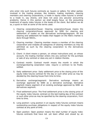 who enter into such futures contracts as buyers or sellers. For other parties
involved in the trading process, like brokers, trading members, clearing
members and clearing corporations, a trade in equity index futures is similar
to a trade in, say shares, and does not pose any peculiar accounting
problems. Hence in this section we shall largely focus on the accounting
treatment of equity index futures in the books of the client. But before we do
so, a quick re-look at some of the terms used.

   1. Clearing corporation/house: Clearing corporation/house means the
      clearing corporation/house approved by SEBI for clearing and
      settlement of trades on the derivatives exchange/segment. All the
      clearing and settlement for trades that happen on the NSE’s market is
      done through NSCCL.

   2. Clearing member: Clearing member means a member of the clearing
      corporation and includes all categories of clearing members as may be
      admitted as such by the clearing corporation to the derivatives
      segment.

   3. Client: A client means a person, on whose instructions and, on whose
      account, the trading member enters into any contract for the purchase
      or sale of any contract or does any act in relation thereto.

   4. Contract month: Contract month means the month in which the
      exchange/clearing corporation rules require a contract to be finally
      settled.

   5. Daily settlement price: Daily settlement price is the closing price of the
      equity index futures contract for the day or such other price as may be
      decided by the clearing house from time to time.

   6. Derivative exchange/segment: Derivative exchange means an
      exchange approved by SEBI as a derivative exchange. Derivative
      segment means segment of an existing exchange approved by SEBI as
      derivatives segment.

   7. Final settlement price: The final settlement price is the closing price of
      the equity index futures contract on the last trading day of the contract
      or such other price as may be specified by the clearing corporation, from
      time to time.

   8. Long position: Long position in an equity index futures contract means
      outstanding purchase obligations in respect of the equity index futures
      contract at any point of time .

   9. Open position: Open position means the total number of equity index
      futures contracts that have not yet been offset and closed by an

                                      128
 