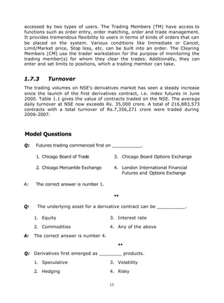 accessed by two types of users. The Trading Members (TM) have access to
functions such as order entry, order matching, order and trade management.
It provides tremendous flexibility to users in terms of kinds of orders that can
be placed on the system. Various conditions like Immediate or Cancel,
Limit/Market price, Stop loss, etc. can be built into an order. The Clearing
Members (CM) use the trader workstation for the purpose of monitoring the
trading member(s) for whom they clear the trades. Additionally, they can
enter and set limits to positions, which a trading member can take.


1.7.3      Turnover
The trading volumes on NSE's derivatives market has seen a steady increase
since the launch of the first derivatives contract, i.e. index futures in June
2000. Table 1.1 gives the value of contracts traded on the NSE. The average
daily turnover at NSE now exceeds Rs. 35,000 crore. A total of 216,883,573
contracts with a total turnover of Rs.7,356,271 crore were traded during
2006-2007.



Model Questions

Q:   Futures trading commenced first on ___________.

     1. Chicago Board of Trade              3. Chicago Board Options Exchange

     2. Chicago Mercantile Exchange         4. London International Financial
                                               Futures and Options Exchange

A:   The correct answer is number 1.

                                            ••

Q:    The underlying asset for a derivative contract can be __________.

     1. Equity                         3. Interest rate

     2. Commodities                    4. Any of the above

A:   The correct answer is number 4.

                                             ••

Q: Derivatives first emerged as ________ products.

     1. Speculative                    3. Volatility

     2. Hedging                        4. Risky


                                       13
 