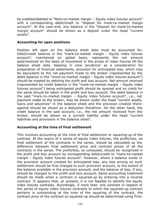 be credited/debited to “Mark-to-market margin - Equity index futures account”
with a corresponding debit/credit to “Deposit for mark-to-market margin
account”. At the year-end, any balance in the “Deposit for mark-to-market
margin account” should be shown as a deposit under the head “current
assets”.

Accounting for open positions

Position left open on the balance sheet date must be accounted for.
Debit/credit balance in the “mark-to-market margin - Equity index futures
account”, maintained on global basis, represents the net amount
paid/received on the basis of movement in the prices of index futures till the
balance sheet date. Keeping in view ‘prudence’ as a consideration for
preparation of financial statements, provision for anticipated loss, which may
be equivalent to the net payment made to the broker (represented by the
debit balance in the “mark-to-market margin - Equity index futures account”)
should be created by debiting the profit and loss account. Net amount received
(represented by credit balance in the “mark-to-market margin - Equity index
futures account”) being anticipated profit should be ignored and no credit for
the same should be taken in the profit and loss account. The debit balance in
the said “mark-to-market margin - Equity index futures account”, i.e., net
payment made to the broker, may be shown under the head “current assets,
loans and advances” in the balance sheet and the provision created there-
against should be shown as a deduction therefrom. On the other hand, the
credit balance in the said account, i.e., the net amount received from the
broker, should be shown as a current liability under the head “current
liabilities and provisions in the balance sheet”.

Accounting at the time of final settlement

This involves accounting at the time of final settlement or squaring-up of the
contract. At the expiry of a series of equity index futures, the profit/loss, on
final settlement of the contracts in the series, should be calculated as the
difference between final settlement price and contract prices of all the
contracts in the series. The profit/loss, so computed, should be recognized in
the profit and loss account by corresponding debit/credit to “mark-to-market
margin - Equity index futures account”. However, where a balance exists in
the provision account created for anticipated loss, any loss arising on such
settlement should be first charged to such provision account, to the extent of
the balance available in the provision account, and the balance of loss, if any,
should be charged to the profit and loss account. Same accounting treatment
should be made when a contract is squared-up by entering into a reverse
contract. It appears that, at present, it is not feasible to identify the equity
index futures contracts. Accordingly, if more than one contract in respect of
the series of equity index futures contracts to which the squared-up contract
pertains is outstanding at the time of the squaring of the contract, the
contract price of the contract so squared-up should be determined using First-

                                      130
 