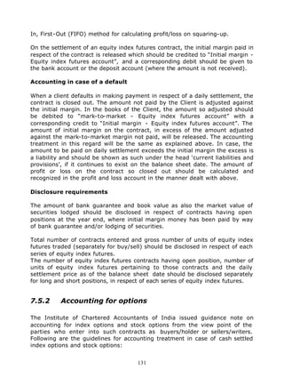 In, First-Out (FIFO) method for calculating profit/loss on squaring-up.

On the settlement of an equity index futures contract, the initial margin paid in
respect of the contract is released which should be credited to “Initial margin -
Equity index futures account”, and a corresponding debit should be given to
the bank account or the deposit account (where the amount is not received).

Accounting in case of a default

When a client defaults in making payment in respect of a daily settlement, the
contract is closed out. The amount not paid by the Client is adjusted against
the initial margin. In the books of the Client, the amount so adjusted should
be debited to “mark-to-market - Equity index futures account” with a
corresponding credit to “Initial margin - Equity index futures account”. The
amount of initial margin on the contract, in excess of the amount adjusted
against the mark-to-market margin not paid, will be released. The accounting
treatment in this regard will be the same as explained above. In case, the
amount to be paid on daily settlement exceeds the initial margin the excess is
a liability and should be shown as such under the head ‘current liabilities and
provisions’, if it continues to exist on the balance sheet date. The amount of
profit or loss on the contract so closed out should be calculated and
recognized in the profit and loss account in the manner dealt with above.

Disclosure requirements

The amount of bank guarantee and book value as also the market value of
securities lodged should be disclosed in respect of contracts having open
positions at the year end, where initial margin money has been paid by way
of bank guarantee and/or lodging of securities.

Total number of contracts entered and gross number of units of equity index
futures traded (separately for buy/sell) should be disclosed in respect of each
series of equity index futures.
The number of equity index futures contracts having open position, number of
units of equity index futures pertaining to those contracts and the daily
settlement price as of the balance sheet date should be disclosed separately
for long and short positions, in respect of each series of equity index futures.


7.5.2      Accounting for options

The Institute of Chartered Accountants of India issued guidance note on
accounting for index options and stock options from the view point of the
parties who enter into such contracts as buyers/holder or sellers/writers.
Following are the guidelines for accounting treatment in case of cash settled
index options and stock options:


                                      131
 