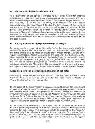 Accounting at the inception of a contract

The seller/writer of the option is required to pay initial margin for entering
into the option contract. Such initial margin paid would be debited to ‘Equity
Index Option Margin Account’ or to ‘Equity Stock Option Margin Account’, as
the case may be. In the balance sheet, such account should be shown
separately under the head ‘Current Assets’. The buyer/holder of the option is
not required to pay any margin. He is required to pay the premium. In his
books, such premium would be debited to ‘Equity Index Option Premium
Account’ or ‘Equity Stock Option Premium Account’, as the case may be. In the
books of the seller/writer, such premium received should be credited to ‘Equity
Index Option Premium Account’ or ‘Equity Stock Option Premium Account’ as
the case may be.

Accounting at the time of payment/receipt of margin

Payments made or received by the seller/writer for the margin should be
credited/debited to the bank account and the corresponding debit/credit for
the same should also be made to ‘Equity Index Option Margin Account’ or to
‘Equity Stock Option Margin Account’, as the case may be. Sometimes, the
client deposit a lump sum amount with the trading/clearing member in respect
of the margin instead of paying/receiving margin on daily basis. In such case,
the amount of margin paid/received from/into such accounts should be
debited/credited to the ‘Deposit for Margin Account’. At the end of the year
the balance in this account would be shown as deposit under ‘Current Assets’.

Accounting for open positions as on balance sheet dates

The ‘Equity Index Option Premium Account’ and the ‘Equity Stock Option
Premium Account’ should be shown under the head ‘Current Assets’ or
‘Current Liabilities’, as the case may be.


In the books of the buyer/holder, a provision should be made for the amount
by which the premium paid for the option exceeds the premium prevailing on
the balance sheet date. The provision so created should be credited to
‘Provision for Loss on Equity Index Option Account’ to the ‘Provision for Loss
on Equity Stock Options Account’, as the case may be. The provision made as
above should be shown as deduction from ‘Equity Index Option Premium’ or
‘Equity Stock Option Premium’ which is shown under ‘Current Assets’.

In the books of the seller/writer, the provision should be made for the amount
by which premium prevailing on the balance sheet date exceeds the premium
received for that option. This provision should be credited to ‘Provision for
Loss on Equity Index Option Account’ or to the ‘Provision for Loss on Equity
Stock Option Account’, as the case may be, with a corresponding debit to
profit and loss account. ‘Equity Index Options Premium Account’ or ‘Equity

                                      132
 