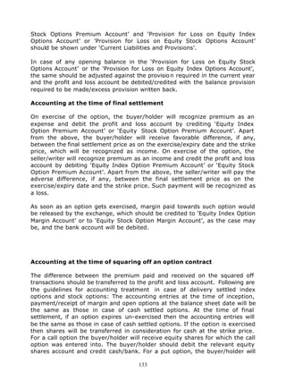 Stock Options Premium Account’ and ‘Provision for Loss on Equity Index
Options Account’ or ’Provision for Loss on Equity Stock Options Account’
should be shown under ‘Current Liabilities and Provisions’.

In case of any opening balance in the ‘Provision for Loss on Equity Stock
Options Account’ or the ‘Provision for Loss on Equity Index Options Account’,
the same should be adjusted against the provisio n required in the current year
and the profit and loss account be debited/credited with the balance provision
required to be made/excess provision written back.

Accounting at the time of final settlement

On exercise of the option, the buyer/holder will recognize premium as an
expense and debit the profit and loss account by crediting ‘Equity Index
Option Premium Account’ or ‘Equity Stock Option Premium Account’. Apart
from the above, the buyer/holder will receive favorable difference, if any,
between the final settlement price as on the exercise/expiry date and the strike
price, which will be recognized as income. On exercise of the option, the
seller/writer will recognize premium as an income and credit the profit and loss
account by debiting ‘Equity Index Option Premium Account’ or ‘Equity Stock
Option Premium Account’. Apart from the above, the seller/writer will pay the
adverse difference, if any, between the final settlement price as on the
exercise/expiry date and the strike price. Such payment will be recognized as
a loss.

As soon as an option gets exercised, margin paid towards such option would
be released by the exchange, which should be credited to ‘Equity Index Option
Margin Account’ or to ‘Equity Stock Option Margin Account’, as the case may
be, and the bank account will be debited.




Accounting at the time of squaring off an option contract

The difference between the premium paid and received on the squared off
transactions should be transferred to the profit and loss account. Following are
the guidelines for accounting treatment in case of delivery settled index
options and stock options: The accounting entries at the time of inception,
payment/receipt of margin and open options at the balance sheet date will be
the same as those in case of cash settled options. At the time of final
settlement, if an option expires un-exercised then the accounting entries will
be the same as those in case of cash settled options. If the option is exercised
then shares will be transferred in consideration for cash at the strike price.
For a call option the buyer/holder will receive equity shares for which the call
option was entered into. The buyer/holder should debit the relevant equity
shares account and credit cash/bank. For a put option, the buyer/holder will

                                      133
 