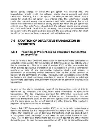 deliver equity shares for which the put option was entered into. The
buyer/holder should credit the relevant equity shares account and debit
cash/bank. Similarly, for a call option the seller/writer will deliver equity
shares for which the call option was entered into. The seller/writer should
credit the relevant equity shares account and debit cash/bank. For a put
option the seller/writer will receive equity shares for which the put option was
entered into. The seller/writer should debit the relevant equity shares account
and credit cash/bank. In addition to this entry, the premium paid/received will
be transferred to the profit and loss account, the accounting entries for which
should be the same as those in case of cash settled options.



7.6 TAXATION OF DERIVATIVE TRANSACTION IN
    SECURITIES

7.6.1      Taxation of Profit/Loss on derivative transaction
           in securities

Prior to Financial Year 2005–06, transaction in derivatives were considered as
speculative transactions for the purpose of determination of tax liability under
the Income -tax Act. This is in view of section 43(5) of the Income -tax Act
which defined speculative transaction as a transaction in which a contract for
purchase or sale of any commodity, including stocks and shares, is
periodically or ultimately settled otherwise than by the actual delivery or
transfer of the commodity or scrips. However, such transactions entered into
by hedgers and stock exchange members in course of jobbing or arbitrage
activity were specifically excluded from the purv iew of definition of speculative
transaction.


In view of the above provisions, most of the transactions entered into in
derivatives by investors and speculators were considered as speculative
transactions. The tax provisions provided for differential treatment with
respect to set off and carry forward of loss on such transactions. Loss on
derivative transactions could be set off only against other speculative income
and the same could not be set off against any other income. This resulted in
payment of higher taxes by an assessee.

Finance Act, 2005 has amended section 43(5) so as to exclude transactions in
derivatives carried out in a “recognized stock exchange” for this purpose. This
implies that income or loss on derivative transactions which are carried out in
a “recognized stock exchange” is not taxed as speculative income or loss.
Thus, loss on derivative transactions can be set off against any other income
during the year. In case the same cannot be set off, it can be carried forward to


                                       134
 