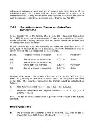 subsequent assessment year and set off against any other income of the
subsequent year. Such losses can be carried forward for a period of 8
assessment years. It may also be noted that securities transaction tax paid on
such transactions is eligible as deduction under Income -tax Act, 1961.




7.6.2        Securities transaction tax on derivatives
             transactions

As per Chapter VII of the Finance (No. 2) Act, 2004, Securities Transaction
Tax (STT) is levied on all transactions of sale and/or purchase of equity
shares and units of equity oriented fund and sale of derivatives entered into
in a recognized stock exchange.
                                                                            st
As per Finance Act 2008, the following STT rates are applicable w.e.f. 1
June, 2008 in relation to sale of a derivative, where the transaction of such
sale in entered into in a recognized stock exchange.

Sr. No.         Taxable securities transaction     Rate          Payable by

(a)             Sale of an option in securities    0.017%        Seller
(b)             Sale of an option in securities,
                where option is exercised          0.125%        Purchaser
(c)             Sale of a futures in securities    0.017%        Seller



Consider an example. Mr. A. sells a futures contract of M/s. XYZ Ltd. (Lot
Size: 1000) expiring on 29-Sep-2005 for Rs. 300. The spot price of the share
is Rs. 290. The securities transaction tax thereon would be calc ulated as
follows:

1.        Total futures contract value = 1000 x 300 = Rs. 3,00,000

2.        Securities transaction tax payable thereon 0.017% = 3,00,000 x
          0.017% = Rs. 51

Note: No tax on such a transaction is payable by the buyer of the futures
contract.



Model Questions

Q:        The Securities and Exchange Board of India Act, 1992 was an act to
          provide for the establishment of a Board ___________.

                                         135
 
