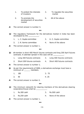 1.         To protect the interests         3.        To regulate the securities
                     of investors                                market

          2.         To promote the                   4.       All of the above
                     development of securities
                     market


A:   The correct answer is number 4.

                                           ••

Q:   The regulatory framework for the derivatives market in India has been
     developed by the __________.

     1.        L. C. Gupta committee                  3.      A. C. Gupta committee

     2.        J. R. Varma committee                  4.      None of the above

A:   The correct answer is number 1.

                                           ••

Q:   A member is short 400 March futures contracts and long 200 April futures
     contracts. A calendar spread in this case will be __________.

     1.        Long 200 futures contracts             3.      Long 400 futures contracts

     2.        Short 200 futures contracts            4.      Short 400 futures contracts

A:   The correct answer is number 1.

Q:   As per the requirements of SEBI, a derivatives exchange must have a
     minimum of ______ members.

     1.        100                                    3. 75

     2.        50                                     4. 25

A:   The correct answer is number 2.

                                           ••

Q:   The minimum networth for clearing members of the derivatives clearing
     corporation/house shall be __________.

     1.        Rs.300 Lakh                            3.      Rs.500 Lakh

     2.        Rs.250 Lakh                            4.      None of the above

A:   The correct answer is number 1.

                                           ••

                                                136
 