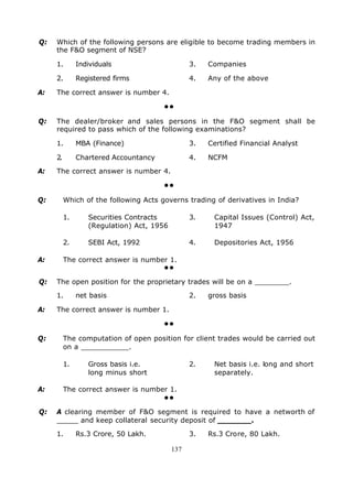 Q:   Which of the following persons are eligible to become trading members in
     the F&O segment of NSE?

     1.        Individuals                       3.   Companies

     2.        Registered firms                  4.   Any of the above

A:   The correct answer is number 4.

                                       ••

Q:   The dealer/broker and sales persons in the F&O segment shall be
     required to pass which of the following examinations?

     1.        MBA (Finance)                     3.   Certified Financial Analyst

     2.        Chartered Accountancy             4.   NCFM

A:   The correct answer is number 4.

                                       ••

Q:        Which of the following Acts governs trading of derivatives in India?

          1.      Securities Contracts           3.    Capital Issues (Control) Act,
                  (Regulation) Act, 1956               1947

          2.      SEBI Act, 1992                 4.    Depositories Act, 1956

A:        The correct answer is number 1.
                                     ••

Q:   The open position for the proprietary trades will be on a ________.

     1.        net basis                         2.   gross basis

A:   The correct answer is number 1.

                                       ••

Q:        The computation of open position for client trades would be carried out
          on a ___________.

          1.      Gross basis i.e.               2.    Net basis i.e. long and short
                  long minus short                     separately.

A:        The correct answer is number 1.
                                     ••

Q:   A clearing member of F&O segment is required to have a networth of
     _____ and keep collateral security deposit of _______.

     1.        Rs.3 Crore, 50 Lakh.              3.   Rs.3 Crore, 80 Lakh.

                                           137
 