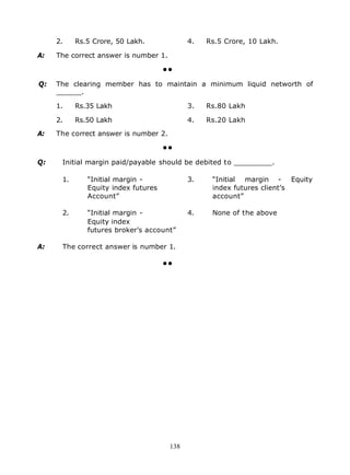 2.    Rs.5 Crore, 50 Lakh.              4.   Rs.5 Crore, 10 Lakh.

A:   The correct answer is number 1.

                                     ••

Q:   The clearing member has to maintain a minimum liquid networth of
     ______.

     1.    Rs.35 Lakh                        3.   Rs.80 Lakh

     2.    Rs.50 Lakh                        4.   Rs.20 Lakh

A:   The correct answer is number 2.

                                     ••

Q:    Initial margin paid/payable should be debited to _________.

      1.      “Initial margin -              3.    “Initial margin - Equity
              Equity index futures                 index futures client’s
              Account”                             account”

      2.      “Initial margin -              4.    None of the above
              Equity index
              futures broker’s account”

A:    The correct answer is number 1.

                                     ••




                                       138
 