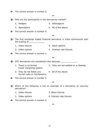 A:   The correct answer is number 2.

                                            ••

Q: Who are the participants in the derivatives market?

     1. Hedgers                        3. Arbitrageurs

     2. Speculators                    4. All of the above

A:   The correct answer is number 4.

                                            ••

Q: The first exchange traded financial derivative in India commenced with
   the trading of ____________.

     1. Index futures                  3. Stock options

     2. Index options                  4. Interest rate futures

A:   The correct answer is number 1.

                                            ••

Q: OTC derivatives are considered risky because _____________.

     1. There is no formal             3. They are not settled on a clearing
        house margining system.

     2. They do not follow any         4. All of the above
        formal rules or mechanisms.

A:   The correct answer is number 4.

                                            ••

Q: Which of the following is not an example of a derivative on security
   derivative?

     1. Index futures                  3. Stock futures

     2. Index options                  4. Interest rate futures

A:   The correct answer is number 4.

                                            ••




                                       14
 