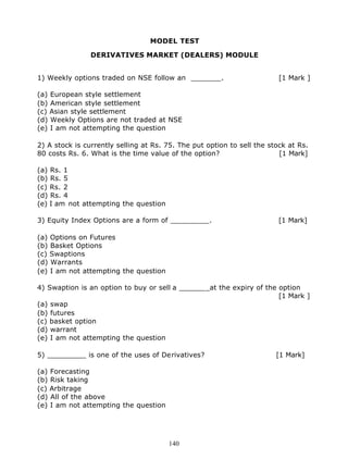MODEL TEST

                DERIVATIVES MARKET (DEALERS) MODULE


1) Weekly options traded on NSE follow an _______.                       [1 Mark ]

(a) European style settlement
(b) American style settlement
(c) Asian style settlement
(d) Weekly Options are not traded at NSE
(e) I am not attempting the question

2) A stock is currently selling at Rs. 75. The put option to sell the stock at Rs.
80 costs Rs. 6. What is the time value of the option?                    [1 Mark]

(a) Rs. 1
(b) Rs. 5
(c) Rs. 2
(d) Rs. 4
(e) I am not attempting the question

3) Equity Index Options are a form of _________.                         [1 Mark]

(a) Options on Futures
(b) Basket Options
(c) Swaptions
(d) Warrants
(e) I am not attempting the question

4) Swaption is an option to buy or sell a _______at the expiry of the option
                                                                      [1 Mark ]
(a) swap
(b) futures
(c) basket option
(d) warrant
(e) I am not attempting the question

5) _________ is one of the uses of Derivatives?                         [1 Mark]

(a) Forecasting
(b) Risk taking
(c) Arbitrage
(d) All of the above
(e) I am not attempting the question




                                       140
 