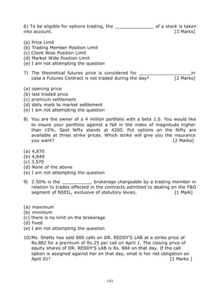 6) To be eligible for options trading, the ______________ of a stock is taken
into account.                                                      [3 Marks]

(a) Price Limit
(b) Trading Member Position Limit
(c) Client Wise Position Limit
(d) Market Wide Position Limit
(e) I am not attempting the question

7) The theoretical futures price is considered for ___________________in
   case a Futures Contract is not traded during the day?        [2 Marks]

(a) opening price
(b) last traded price
(c) premium settlement
(d) daily mark to market settlement
(e) I am not attempting the question

8) You are the owner of a 4 million portfolio with a beta 1.0. You would like
   to insure your portfolio against a fall in the index of magnitude higher
   than 15%. Spot Nifty stands at 4200. Put options on the Nifty are
   available at three strike prices. Which strike will give you the insurance
   you want?                                                       [2 Marks]

(a) 4,870
(b) 4,840
(c) 3,570
(d) None of the above
(e) I am not attempting the question

9) 2.50% is the ___________ brokerage chargeable by a trading member in
   relation to trades effected in the contracts admitted to dealing on the F&O
   segment of NSEIL, exclusive of statutory levies.                  [1 Mark]


(a) maximum
(b) minimum
(c) there is no limit on the brokerage
(d) fixed
(e) I am not attempting the question

10) Ms. Shetty has sold 800 calls on DR. REDDY'S LAB at a strike price of
    Rs.882 for a pre mium of Rs.25 per call on April 1. The closing price of
    equity shares of DR. REDDY'S LAB is Rs. 884 on that day. If the call
    option is assigned against her on that day, what is her net obligation on
    April 01?                                                       [2 Marks ]




                                         141
 
