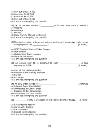 (a)   Pay-out of Rs.18,300
(b)   Pay-in of Rs.18,300
(c)   Pay-in of Rs.13,800
(d)   Pay-out of Rs.18,400
(e)   I am not attempting the question

11) T+1 is the basis on which ___________of futures takes place. [2 Marks ]
(a) Hedging
(b) Arbitrage
(c) Pricing
(d) Daily Mark to Market settlement
(e) I am not attempting the question

12) The stock symbol, volume and price at which each successive trade occurs
    is displayed in the ____________?                             [3 Marks]

(a)   NEAT Trading System Ticker Screen
(b)   MBP Screen
(c)   Outstanding Orders screen
(d)   None of the above
(e)   I am not attempting the question

13) ‘An unique user ID is assigned to each ________________ in F&O
   segment of NSEIL.                                      [3 Marks]

(a)   user of the trading member
(b)   director of the trading member
(c)   branch
(d)   exchange
(e)   I am not attempting the question

14) An IOC order stands for ______________                         [2 Marks]
(a) Interest Order Cancellation
(b) Immediate or Cancel order
(c) Increase Order Cancellation
(d) Immediate or Correct order
(e) I am not attempting the question

15) _________ facility is available on the F&O segment of NSEIL.   [3 Marks]

(a)   Stock trading facility
(b)   Commodity trading
(c)   Carry forward
(d)   Basket trading facility
(e)   I am not attempting the question




                                         142
 