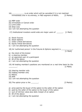 16) ____________ is an order which will be cancelled if it is not matched
    immediately and in its entirety, in F&O segment of NSEIL.        [2 Marks]


(a)   MBP order
(b)   Immediate or Cancel order
(c)   Limit order
(d)   Stop Loss
(e)   I am not attempting the question

17) Institutional investors world wide are major users of ______.         [1 Mark]


a)    Stock Futures
b)    Stock Options
c)    Index Linked derivatives
d)    Equity linked derivatives
e)    I am not attempting the question

18) An 'authorised person' in the Futures & Options segment is ___________.
                                                                   [1 Mark]
a) the client of the broker
b) a clearing member
c) an approved user of a participant
d) All of the above
e) I am not attempting the question

19) All trading member’s positions are monitored on a real time basis by the
________.                                                         [1 Mark]

(a) clearing member only
(b) trading member only
(c) NSCCL
(d) NSE
(e) I am not attempting the question

20) The option price is the _______.                                      [3 Marks]


a)    price paid by the buyer of the option to the seller of the option
b)    paid by the seller of the option to the buyer of the option
c)    sum of intrinsic value plus daily margin of an option
d)    All of the above
e)    I am not attempting the question




                                         143
 
