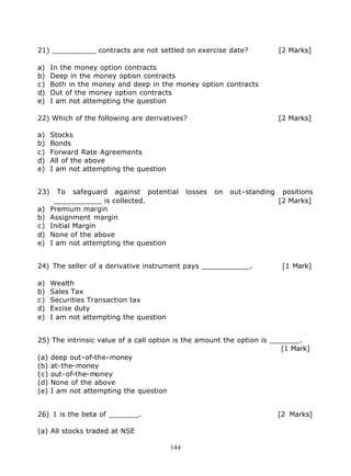 21) __________ contracts are not settled on exercise date?                  [2 Marks]

a)    In the money option contracts
b)    Deep in the money option contracts
c)    Both in the money and deep in the money option contracts
d)    Out of the money option contracts
e)    I am not attempting the question

22) Which of the following are derivatives?                                 [2 Marks]

a)    Stocks
b)    Bonds
c)    Forward Rate Agreements
d)    All of the above
e)    I am not attempting the question


23)     To safeguard against potential         losses   on   out-standing    positions
       ___________ is collected.                                            [2 Marks]
a)    Premium margin
b)    Assignment margin
c)    Initial Margin
d)    None of the above
e)    I am not attempting the question


24) The seller of a derivative instrument pays ___________.                  [1 Mark]

a)    Wealth
b)    Sales Tax
c)    Securities Transaction tax
d)    Excise duty
e)    I am not attempting the question


25) The intrinsic value of a call option is the amount the option is _______.
                                                                        [1 Mark]
(a) deep out-of-the-money
(b) at-the-money
(c) out-of-the-money
(d) None of the above
(e) I am not attempting the question


26) 1 is the beta of _______.                                               [2 Marks]

(a) All stocks traded at NSE

                                         144
 