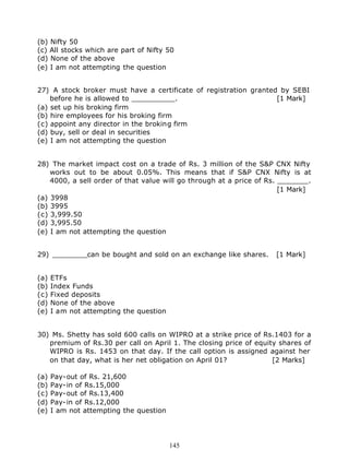 (b) Nifty 50
(c) All stocks which are part of Nifty 50
(d) None of the above
(e) I am not attempting the question


27) A stock broker must have a certificate of registration granted by SEBI
    before he is allowed to __________.                           [1 Mark]
(a) set up his broking firm
(b) hire employees for his broking firm
(c) appoint any director in the broking firm
(d) buy, sell or deal in securities
(e) I am not attempting the question


28) The market impact cost on a trade of Rs. 3 million of the S&P CNX Nifty
    works out to be about 0.05%. This means that if S&P CNX Nifty is at
    4000, a sell order of that value will go through at a price of Rs. _______.
                                                                       [1 Mark]
(a) 3998
(b) 3995
(c) 3,999.50
(d) 3,995.50
(e) I am not attempting the question


29) ________can be bought and sold on an exchange like shares.      [1 Mark]


(a)   ETFs
(b)   Index Funds
(c)   Fixed deposits
(d)   None of the above
(e)   I am not attempting the question


30) Ms. Shetty has sold 600 calls on WIPRO at a strike price of Rs.1403 for a
   premium of Rs.30 per call on April 1. The closing price of equity shares of
   WIPRO is Rs. 1453 on that day. If the call option is assigned against her
   on that day, what is her net obligation on April 01?            [2 Marks]

(a)   Pay-out of Rs. 21,600
(b)   Pay-in of Rs.15,000
(c)   Pay-out of Rs.13,400
(d)   Pay-in of Rs.12,000
(e)   I am not attempting the question




                                         145
 