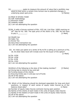 31) ___________ seeks to measure the amount of value that a portfolio may
   stand to lose within a certain time horizon due to potential changes in
   underlying asset spot price.                                      [2 Marks]

(a)   Black & Scholes model
(b)   VaR methodology
(c)   Binomial model
(d)   Volatility model
(e)   I am not attempting the question


32) Mr. A sells a futures contract of M/s. XYZ Ltd. (Lot Size: 1000) expiring on
    29th Sep for Rs. 300. The spot price of the share is Rs. 290. He will have
    to pay a _________.                                               [1 Mark]

(a)   Wealth tax
(b)   Sales Tax
(c)   Excise Tax
(d)   Securities transaction tax
(e)   I am not attempting the question


 33) An index put option at a strike of Rs.4176 is selling at a premium of Rs.
    18. At what index level will it break even for the buyer of the option?
                                                                        [1 Mark]
(a) Rs. 4194
(b) Rs. 4196
(c) Rs. 4158
(d) Rs. 4162
(e) I am not attempting the question


34) Which of the following is the duty of the trading member?        [3 Marks]
(a) Giving tips to clients to buy and sell
(b) Funding losses of the clients
(c) Ensuring timely pay-in and pay-out of funds
(d) All of the above
(e) I am not attempting the question


35) Which of the following should be disclosed separately for long and short
    positions, in respect of each series of equity index futures as of the
    balance sheet date?                                              [1 Mark]
(a) Number of equity index futures contracts having open position
(b) Names of the clients of each trade in the units of equity index futures
(c) Names of the dealers of each trade in the units of equity index futures
(d) All of the above
(e) I am not attempting the question

                                         146
 