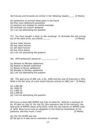 36) Futures and forwards are similar in the following respect____. [2 Marks]

(a) settlement of contract takes place in the future
(b) they have settlement guarantee
(c) positions are marked-to-market everyday
(d) contracts are custom designed
(e) I am not attempting the question


37) You have bought a stock on the exchange. To eliminate the risk arising
out of the stock price, you should _____.                      [3 Marks]

(a) buy index futures
(b) buy stock futures
(c) sell stock futures
(d) buy more stocks
(e) I am not attempting the question


38)   MTM settlement stands for _____________.                      [1 Mark]

(a) Member to Member settlement
(b) Market to Market settlement
(c) Money to Money settlement
(d) Monday to Monday settlement
(e) I am not attempting the question


39) The spot price of ABC Ltd. is Rs. 1000 and the cost of financing is 10%.
What is the fair price of a one month futures contract on ABC Ltd.? [2 Marks]

(a) 1,082.80
(b) 1008.35
(c) 1,085.15
(d) 1,099.40
(e) I am not attempting the question


40) Cyrus is short 800 WIPRO July Puts at strike Rs. 1620 for a premium of
Rs. 43 each on July 22. On July 25, (the expiration day of the contract), the
spot price of WIPRO closes at Rs.1653, while the July futures on WIPRO close
at 1655. Does Cyrus have an obligation to the Clearing Corporation on his
positions, and how much, if any?                                   [2 Marks]

(a) Yes. Rs.19,800 pay-out
(b) No pay in or pay-out on expiration of contract

                                       147
 
