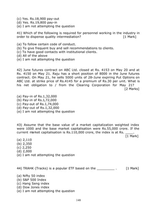 (c) Yes. Rs.18,900 pay-out
(d) Yes. Rs.19,800 pay-in
(e) I am not attempting the question

41) Which of the following is required for personnel working in the industry in
order to dispense quality intermediation?                           [1 Mark]

(a) To follow certain code of conduct.
(b) To give frequent buy and sell recommendations to clients.
(c) To have good contacts with institutional clients.
(d) All of the above
(e) I am not attempting the question


42) June futures contract on ABC Ltd. closed at Rs. 4153 on May 20 and at
Rs. 4150 on May 21. Raju has a short position of 8000 in the June futures
contract. On May 21, he sells 5000 units of 28-June expiring Put Options on
ABC Ltd. at strike price of Rs.4145 for a premium of Rs.30 per unit. What is
his net obligation to / from the Clearing Corporation for May 21?
                                                                  [2 Marks]

(a)   Pay-in of Rs.1,32,000
(b)   Pay-in of Rs.1,72,000
(c)   Pay-out of Rs.1,74,000
(d)   Pay-out of Rs.1,32,000
(e)   I am not attempting the question



43) Assume that the base value of a market capitalization weighted index
were 1000 and the base market capitalisation were Rs.55,000 crore. If the
current m arket capitalisation is Rs.110,000 crore, the index is at Rs. ____.
                                                                        [1 Mark]
(a) 2,110
(b) 2,350
(c) 2,250
(d) 2,000
(e) I am not attempting the question



44) TRAHK (Tracks) is a popular ETF based on the _________ .           [1 Mark]

(a) Nifty 50 index
(b) S&P 500 Index
(c) Hang Seng index
(d) Dow Jones index
(e) I am not attempting the question


                                         148
 