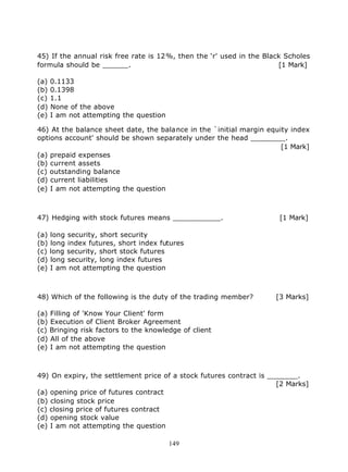 45) If the annual risk free rate is 12%, then the ‘r' used in the Black Scholes
formula should be ______.                                             [1 Mark]

(a)   0.1133
(b)   0.1398
(c)   1.1
(d)   None of the above
(e)   I am not attempting the question

46) At the balance sheet date, the balance in the `initial margin equity index
options account' should be shown separately under the head ________.
                                                                      [1 Mark]
(a) prepaid expenses
(b) current assets
(c) outstanding balance
(d) current liabilities
(e) I am not attempting the question



47) Hedging with stock futures means ___________.                     [1 Mark]

(a) long security, short security
(b) long index futures, short index futures
(c) long security, short stock futures
(d) long security, long index futures
(e) I am not attempting the question



48) Which of the following is the duty of the trading member?        [3 Marks]

(a) Filling of 'Know Your Client' form
(b) Execution of Client Broker Agreement
(c) Bringing risk factors to the knowledge of client
(d) All of the above
(e) I am not attempting the question



49) On expiry, the settlement price of a stock futures contract is _______.
                                                                     [2 Marks]
(a) opening price of futures contract
(b) closing stock price
(c) closing price of futures contract
(d) opening stock value
(e) I am not attempting the question

                                         149
 