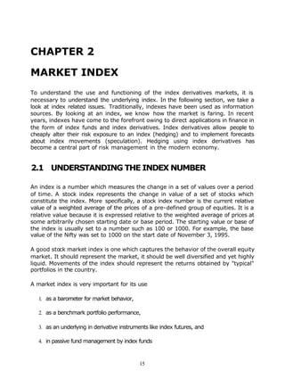 CHAPTER 2

MARKET INDEX
To understand the use and functioning of the index derivatives markets, it is
necessary to understand the underlying index. In the following section, we take a
look at index related issues. Traditionally, indexes have been used as information
sources. By looking at an index, we know how the market is faring. In recent
years, indexes have come to the forefront owing to direct applications in finance in
the form of index funds and index derivatives. Index derivatives allow people to
cheaply alter their risk exposure to an index (hedging) and to implement forecasts
about index movements (speculation). Hedging using index derivatives has
become a central part of risk management in the modern economy.


2.1 UNDERSTANDING THE INDEX NUMBER

An index is a number which measures the change in a set of values over a period
of time. A stock index represents the change in value of a set of stocks which
constitute the index. More specifically, a stock index number is the current relative
value of a weighted average of the prices of a pre-defined group of equities. It is a
relative value because it is expressed relative to the weighted average of prices at
some arbitrarily chosen starting date or base period. The starting value or base of
the index is usually set to a number such as 100 or 1000. For example, the base
value of the Nifty was set to 1000 on the start date of November 3, 1995.

A good stock market index is one which captures the behavior of the overall equity
market. It should represent the market, it should be well diversified and yet highly
liquid. Movements of the index should represent the returns obtained by "typical"
portfolios in the country.

A market index is very important for its use

   1. as a barometer for market behavior,

   2. as a benchmark portfolio performance,

   3. as an underlying in derivative instruments like index futures, and

   4. in passive fund management by index funds



                                             15
 