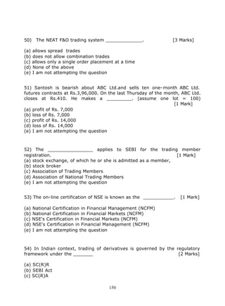 50)   The NEAT F&O trading system _____________.                [3 Marks]

(a) allows spread trades
(b) does not allow combination trades
(c) allows only a single order placement at a time
(d) None of the above
(e) I am not attempting the question


51) Santosh is bearish about ABC Ltd.and sells ten one- month ABC Ltd.
futures contracts at Rs.3,96,000. On the last Thursday of the month, ABC Ltd.
closes at Rs.410. He makes a _________. (assume one lot = 100)
                                                                 [1 Mark]
(a) profit of Rs. 7,000
(b) loss of Rs. 7,000
(c) profit of Rs. 14,000
(d) loss of Rs. 14,000
(e) I am not attempting the question



52) The ________________ applies to SEBI for the trading member
registration.                                                   [1 Mark]
(a) stock exchange, of which he or she is admitted as a member,
(b) stock broker
(c) Association of Trading Members
(d) Association of National Trading Members
(e) I am not attempting the question


53) The on-line certification of NSE is known as the ___________.   [1 Mark]

(a) National Certification in Financial Management (NCFM)
(b) National Certification in Financial Markets (NCFM)
(c) NSE's Certification in Financial Markets (NCFM)
(d) NSE's Certification in Financial Management (NCFM)
(e) I am not attempting the question



54) In Indian context, trading of derivatives is governed by the regulatory
framework under the _______                                       [2 Marks]

(a) SC(R)R
(b) SEBI Act
(c) SC(R)A

                                      150
 