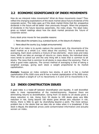 2.2 ECONOMIC SIGNIFICANCE OF INDEX MOVEMENTS
How do we interpret index movements? What do these movements mean? They
reflect the changing expectations of the stock market about future dividends of the
corporate sector. The index goes up if the stock market thinks that the prospective
dividends in the future will be better than previously thought. When the prospects
of dividends in the future becomes pessimistic, the index drops. The ideal index
gives us instant readings about how the stock market perceives the future of
corporate sector.

Every stock price moves for two possible reasons:
   1. News about the company (e.g. a product launch, or the closure of a factory)

   2. News about the country (e.g. budget announcements)
The job of an index is to purely capture the second part, the m ovements of the
stock market as a whole (i.e. news about the country). This is achieved by
averaging. Each stock contains a mixture of two elements - stock news and index
news. When we take an average of returns on many stocks, the individual stock
news tends to cancel out and the only thing left is news that is common to all
stocks. The news that is common to all stocks is news about the economy. That is
what a good index captures. The correct method of averaging is that of taking a
weighted average, giving each stock a weight proportional to its market
capitalization.

Example: Suppose an index contains two stocks, A and B. A has a market
capitalization of Rs.1000 crore and B has a market capitalization of Rs.3000 crore.
Then we attach a weight of 1/4 to movements in A and 3/4 to movements in B.



2.3 INDEX CONSTRUCTION ISSUES
A good index is a trade-off between diversification and liquidity. A well diversified
index is more representative of the market/economy. However there are
diminishing returns to diversification. Going from 10 stocks to 20 stocks gives a
sharp reduction in risk. Going from 50 stocks to 100 stocks gives very little
reduction in risk. Going beyond 100 stocks gives almost zero reduction in risk.
Hence, there is little to gain by diversifying beyond a point. The more serious
problem lies in the stocks that we take into an index when it is broadened. If the
stock is illiquid, the observed prices yield contaminated information and actually
worsen an index.




                                           16
 
