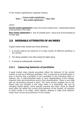 In the market capitalization weighted method,




where:
Current market capitalization = Sum of (current market price * outstanding shares)
of all securities in the index.
Base market capitalization = Sum of (market price * issue siz e) of all securities as
on base date.


2.5 DESIRABLE ATTRIBUTES OF AN INDEX

A good market index should have three attributes:

1. It should capture the behavior of a large variety of different portfolios in
   the market.

2. The stocks included in the index should be highly liquid.

3. It should be professionally maintained.


2.5.1      Capturing behavior of portfolios

A good market index should accurately reflect the behavior of the overall
market as well as of different portfolios. This is achieved by diversific ation in
such a manner that a portfolio is not vulnerable to any individual stock or
industry risk. A well-diversified index is more representative of the market.
However there are diminishing returns from diversification. There is very little
gain by diversifying beyond a point. The more serious problem lies in the
stocks that are included in the index when it is diversified. We end up
including illiquid stocks, which actually worsens the index. Since an illiquid
stock does not reflect the current price behavior of the market, its inclusion
in index results in an index, which reflects, delayed or stale price behavior
rather than current price behavior of the market.




                                         18
 