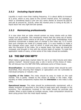 2.5.2     Including liquid stocks

Liquidity is much more than trading frequency. It is about ability to transact
at a price, which is very close to the current market price. For example, a
stock is considered liquid if one can buy some shares at around Rs.320.05
and sell at around Rs. 319.95, when the market price is ruling at Rs.320. A
liquid stock has very tight bid-ask spread.


2.5.3     Maintaining professionally

It is now clear that an index should contain as many stocks with as little
impact cost as possible. This necessarily means that the same set of stocks
would not satisfy these criteria at all times. A good index methodology must
therefore incorporate a steady pace of change in the index set. It is crucial
that such changes are made at a steady pace. It is very healthy to make a
few changes every year, each of which is small and does not dramatically
alter the character of the index. On a regular basis, the index set should be
reviewed, and brought in line with the current state of market. To meet the
application needs of users, a time series of the index should be available.


2.6 THE S&P CNX NIFTY
What makes a good stock market index for use in an index futures and index
options market? Several issues play a role in terms of the choice of index.
We will discuss how the S&P CNX Nifty addresses some of these issues.

Diversification: As mentioned earlier, a stock market index should be well-
diversified, thus ensuring that hedgers or speculators are not vulnerable to
individual-company or industry risk.

Liquidity of the index: The index should be easy to trade on the cash
market. This is partly related to the choice of stocks in the index. High
liquidity of index components implies that the information in the index is less
noisy.

Operational issues: The index should be professionally maintained, with a
steady evolution of securities in the index to keep pace with changes in the
economy. The calculations involved in the index should be accurate and
reliable. When a stock trades at multiple venues, index computation should be
done using prices from the most liquid market.




                                      19
 