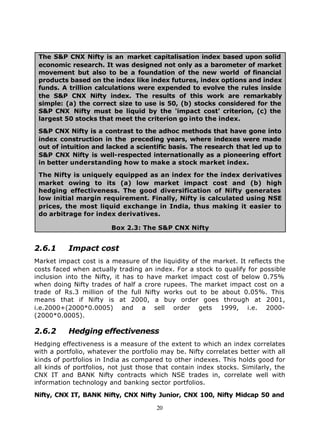 The S&P CNX Nifty is an market capitalisation index based upon solid
 economic research. It was designed not only as a barometer of market
 movement but also to be a foundation of the new world of financial
 products based on the index like index futures, index options and index
 funds. A trillion calculations were expended to evolve the rules inside
 the S&P CNX Nifty index. The results of this work are remarkably
 simple: (a) the correct size to use is 50, (b) stocks considered for the
 S&P CNX Nifty must be liquid by the 'impact cost' criterion, (c) the
 largest 50 stocks that meet the criterion go into the index.

 S&P CNX Nifty is a contrast to the adhoc methods that have gone into
 index construction in the preceding years, where indexes were made
 out of intuition and lacked a scientific basis. The research that led up to
 S&P CNX Nifty is well-respected internationally as a pioneering effort
 in better understanding how to make a stock market index.

 The Nifty is uniquely equipped as an index for the index derivatives
 market owing to its (a) low market impact cost and (b) high
 hedging effectiveness. The good diversification of Nifty generates
 low initial margin requirement. Finally, Nifty is calculated using NSE
 prices, the most liquid exchange in India, thus making it easier to
 do arbitrage for index derivatives.

                        Box 2.3: The S&P CNX Nifty


2.6.1      Impact cost
Market impact cost is a measure of the liquidity of the market. It reflects the
costs faced when actually trading an index. For a stock to qualify for possible
inclusion into the Nifty, it has to have market impact cost of below 0.75%
when doing Nifty trades of half a crore rupees. The market impact cost on a
trade of Rs.3 million of the full Nifty works out to be about 0.05%. This
means that if Nifty is at 2000, a buy order goes through at 2001,
i.e.2000+(2000*0.0005) and a sell order gets 1999, i.e. 2000-
(2000*0.0005).

2.6.2      Hedging effectiveness
Hedging effectiveness is a measure of the extent to which an index correlates
with a portfolio, whatever the portfolio may be. Nifty correlates better with all
kinds of portfolios in India as compared to other indexes. This holds good for
all kinds of portfolios, not just those that contain index stocks. Similarly, the
CNX IT and BANK Nifty contracts which NSE trades in, correlate well with
information technology and banking sector portfolios.

Nifty, CNX IT, BANK Nifty, CNX Nifty Junior, CNX 100, Nifty Midcap 50 and

                                       20
 