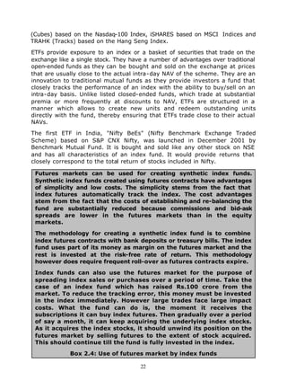 (Cubes) based on the Nasdaq-100 Index, iSHARES based on MSCI Indices and
TRAHK (Tracks) based on the Hang Seng Index.

ETFs provide exposure to an index or a basket of securities that trade on the
exchange like a single stock. They have a number of advantages over traditional
open-ended funds as they can be bought and sold on the exchange at prices
that are usually close to the actual intra-day NAV of the scheme. They are an
innovation to traditional mutual funds as they provide investors a fund that
closely tracks the performance of an index with the ability to buy/sell on an
intra-day basis. Unlike listed closed-ended funds, which trade at substantial
premia or more frequently at discounts to NAV, ETFs are structured in a
manner which allows to create new units and redeem outstanding units
directly with the fund, thereby ensuring that ETFs trade close to their actual
NAVs.

The first ETF in India, "Nifty BeEs" (Nifty Benchmark Exchange Traded
Scheme) based on S&P CNX Nifty, was launched in December 2001 by
Benchmark Mutual Fund. It is bought and sold like any other stock on NSE
and has all characteristics of an index fund. It would provide returns that
closely correspond to the total return of stocks included in Nifty.

 Futures markets can be used for creating synthetic index funds.
 Synthetic index funds created using futures contracts have advantages
 of simplicity and low costs. The simplicity stems from the fact that
 index futures automatically track the index. The cost advantages
 stem from the fact that the costs of establishing and re-balancing the
 fund are substantially reduced because commissions and bid-ask
 spreads are lower in the futures markets than in the equity
 markets.

 The methodology for creating a synthetic index fund is to combine
 index futures contracts with bank deposits or treasury bills. The index
 fund uses part of its money as margin on the futures market and the
 rest is invested at the risk-free rate of return. This methodology
 however does require frequent roll-over as futures contracts expire.

 Index funds can also use the futures market for the purpose of
 spreading index sales or purchases over a period of time. Take the
 case of an index fund which has raised Rs.100 crore from the
 market. To reduce the tracking error, this money must be invested
 in the index immediately. However large trades face large impact
 costs. What the fund can do is, the moment it receives the
 subscriptions it can buy index futures. Then gradually over a period
 of say a month, it can keep acquiring the underlying index stocks.
 As it acquires the index stocks, it should unwind its position on the
 futures market by selling futures to the extent of stock acquired.
 This should continue till the fund is fully invested in the index.

             Box 2.4: Use of futures market by index funds

                                      22
 