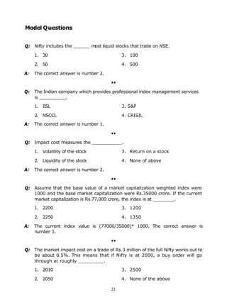 Model Questions


Q: Nifty includes the ______ most liquid stocks that trade on NSE.

     1. 30                                   3. 100

     2.   50                                 4. 500

A:   The correct answer is number 2.

                                        ••

Q:   The Indian company which provides professional index management services
     is __________.

     1. IISL                                 3. S&P

     2.   NSCCL                              4. CRISIL

A:   The correct answer is number 1.

                                        ••

Q: Impact cost measures the ___________.

     1. Volatility of the stock              3. Return on a stock

     2.   Liquidity of the stock             4. None of above

A:   The correct answer is number 2.

                                        ••

Q: Assume that the base value of a market capitalization weighted index were
   1000 and the base market capitalization were Rs.35000 crore. If the current
   market capitalization is Rs.77,000 crore, the index is at ________.

     1. 2200                                 3. 1200

     2.   2250                               4. 1350

A:   The current index value is (77000/35000)* 1000. The correct answer is
     number 1.

                                        ••

Q: The market impact cost on a trade of Rs.3 million of the full Nifty works out to
   be about 0.5%. This means that if Nifty is at 2000, a buy order will go
   through at roughly _________.

     1. 2010                                 3. 2500

     2.   2050                               4. None of the above

                                        23
 