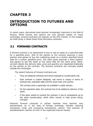 CHAPTER 3

INTRODUCTION TO FUTURES AND
OPTIONS

In recent years, derivatives have become increasingly important in the field of
finance. While futures and options are now actively traded on many
exchanges, forward contracts are popular on the OTC market. In this chapter
we shall study in detail these three derivative contracts.



3.1       FORWARD CONTRACTS

A forward contract is an agreement to buy or sell an asset on a specified date
for a specified price. One of the parties to the contract assumes a long
position and agrees to buy the underlying asset on a certain specified future
date for a certain specified pric e. The other party assumes a short position
and agrees to sell the asset on the same date for the same price. Other
contract details like delivery date, price and quantity are negotiated bilaterally
by the parties to the contract. The forward contracts are normally traded
outside the exchanges.

      The salient features of forward contracts are:

      •    They are bilateral contracts and hence exposed to counter-party risk.

      •    Each contract is custom designed, and hence is unique in terms of
           contract size, expiration date and the asset type and quality.

      •    The contract price is generally not available in public domain.

      •    On the expiration date, the contract has to be settled by delivery of the
           asset.

      •    If the party wishes to reverse the contract, it has to compulsorily go to
           the same counter-party, which often results in high prices being
           charged.

However forward contracts in certain markets have become very
standardized, as in the case of foreign exchange, thereby reducing
transaction costs and increasing transactions volume. This process of
standardization reaches its limit in the organized futures market.



                                         25
 