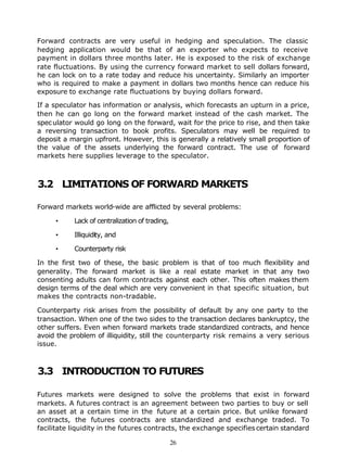 Forward contracts are very useful in hedging and speculation. The classic
hedging application would be that of an exporter who expects to receive
payment in dollars three months later. He is exposed to the risk of exchange
rate fluctuations. By using the currency forward market to sell dollars forward,
he can lock on to a rate today and reduce his uncertainty. Similarly an importer
who is required to make a payment in dollars two months hence can reduce his
exposure to exchange rate fluctuations by buying dollars forward.

If a speculator has information or analysis, which forecasts an upturn in a price,
then he can go long on the forward market instead of the cash market. The
spec ulator would go long on the forward, wait for the price to rise, and then take
a reversing transaction to book profits. Speculators may well be required to
deposit a margin upfront. However, this is generally a relatively small proportion of
the value of the assets underlying the forward contract. The use of forward
markets here supplies leverage to the speculator.



3.2 LIMITATIONS OF FORWARD MARKETS

Forward markets world-wide are afflicted by several problems:

     •     Lack of centralization of trading,

     •     Illiquidity, and

     •     Counterparty risk

In the first two of these, the basic problem is that of too much flexibility and
generality. The forward market is like a real estate market in that any two
consenting adults can form contracts against each other. This often makes them
design terms of the deal which are very convenient in that specific situation, but
makes the contracts non-tradable.

Counterparty risk arises from the possibility of default by any one party to the
transaction. When one of the two sides to the transaction declares bankruptcy, the
other suffers. Even when forward markets trade standardized contracts, and hence
avoid the problem of illiquidity, still the counterparty risk remains a very serious
issue.



3.3 INTRODUCTION TO FUTURES

Futures markets were designed to solve the problems that exist in forward
markets. A futures contract is an agreement between two parties to buy or sell
an asset at a certain time in the future at a certain price. But unlike forward
contracts, the futures contracts are standardized and exchange traded. To
facilitate liquidity in the futures contracts, the exchange specifies certain standard

                                                26
 