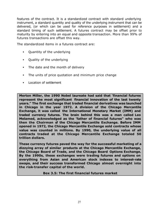 features of the contract. It is a standardized contract with standard underlying
instrument, a standard quantity and quality of the underlying instrument that can be
delivered, (or which can be used for reference purposes in settlement) and a
standard timing of such settlement. A futures contract may be offset prior to
maturity by entering into an equal and opposite transaction. More than 99% of
futures transactions are offset this way.

The standardized items in a futures contract are:

   •   Quantity of the underlying

   •   Quality of the underlying

   •   The date and the month of delivery

   •   The units of price quotation and minimum price change

   •   Location of settlement



 Merton Miller, the 1990 Nobel laureate had said that 'financial futures
 represent the most significant financial innovation of the last twenty
 years." The first exchange that traded financial derivatives was launched
 in Chicago in the year 1972. A division of the Chicago Mercantile
 Exchange, it was called the International Monetary Market (IMM) and
 traded currency futures. The brain behind this was a man called Leo
 Melamed, acknowledged as the 'father of financial futures" who was
 then the Chairman o the Chicago Mercantile Exchange. Before IMM
                        f
 opened in 1972, the Chicago Mercantile Exchange sold contracts whose
 value was counted in millions. By 1990, the underlying value of all
 contracts traded at the Chicago Mercantile Exchange totaled 50
 trillion dollars.

 These currency futures paved the way for the successful marketing of a
 dizzying array of similar products at the Chicago Mercantile Exchange,
 the Chicago Board of Trade, and the Chicago Board Options Exchange.
 By the 1990s, these exchanges were trading futures and options on
 everything from Asian and American stock indexes to interest-rate
 swaps, and their success transformed Chicago almost overnight into
 the risk-transfer capital of the world.

                 Box 3.5: The first financial futures market




                                        27
 