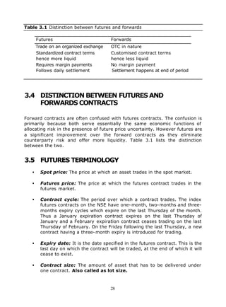 Table 3.1 Distinction between futures and forwards

       Futures                           Forwards
       Trade on an organized exchange    OTC in nature
       Standardized contract terms       Customised contract terms
       hence more liquid                 hence less liquid
       Requires margin payments          No margin payment
       Follows daily settlement          Settlement happens at end of period




3.4 DISTINCTION BETWEEN FUTURES AND
    FORWARDS CONTRACTS

Forward contracts are often confused with futures contracts. The confusion is
primarily because both serve essentially the same economic functions of
allocating risk in the presence of future price uncertainty. However futures are
a significant improvement over the forward contracts as they eliminate
counterparty risk and offer more liquidity. Table 3.1 lists the distinction
between the two.


3.5 FUTURES TERMINOLOGY
   •     Spot price: The price at which an asset trades in the spot market.

   •     Futures price: The price at which the futures contract trades in the
         futures market.

   •     Contract cycle: The period over which a contract trades. The index
         futures contracts on the NSE have one- month, two-months and three-
         months expiry cycles which expire on the last Thursday of the month.
         Thus a January expiration contract expires on the last Thursday of
         January and a February expiration contract ceases trading on the last
         Thursday of February. On the Friday following the last Thursday, a new
         contract having a three- month expiry is introduced for trading.

   •     Expiry date: It is the date specified in the futures contract. This is the
         last day on which the contract will be traded, at the end of which it will
         cease to exist.

   •     Contract size: The amount of asset that has to be delivered under
         one contract. Also called as lot size.



                                         28
 