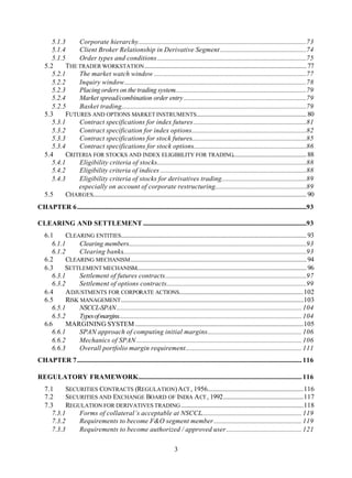 5.1.3     Corporate hierarchy...........................................................................................................73
      5.1.4     Client Broker Relationship in Derivative Segment.......................................................74
      5.1.5     Order types and conditions...............................................................................................75
   5.2      THE TRADER WORKSTATION ....................................................................................................... 77
      5.2.1     The market watch window .................................................................................................77
      5.2.2     Inquiry window....................................................................................................................78
      5.2.3     Placing orders on the trading system....................................................................................79
      5.2.4     Market spread/combination order entry ..............................................................................79
      5.2.5     Basket trading......................................................................................................................79
   5.3      FUTURES AND OPTIONS MARKET INSTRUMENTS...................................................................... 80
      5.3.1     Contract specifications for index futures........................................................................81
      5.3.2     Contract specification for index options.........................................................................82
      5.3.3     Contract specifications for stock futures.........................................................................85
      5.3.4     Contract specifications for stock options........................................................................86
   5.4      CRITERIA FOR STOCKS AND INDEX ELIGIBILITY FOR TRADING............................................... 88
      5.4.1     Eligibility criteria of stocks...............................................................................................88
      5.4.2     Eligibility criteria of indices .............................................................................................88
      5.4.3     Eligibility criteria of stocks for derivatives trading......................................................89
                especially on account of corporate restructuring..........................................................89
   5.5      CHARGES........................................................................................................................................ 90
CHAPTER 6..................................................................................................................................................93

CLEARING AND SETTLEMENT ........................................................................................................93
   6.1      CLEARING ENTITIES...................................................................................................................... 93
      6.1.1      Clearing members.................................................................................................................93
      6.1.2      Clearing banks.....................................................................................................................93
   6.2      CLEARING MECHANISM ................................................................................................................ 94
   6.3     SETTLEMENT MECHANISM............................................................................................................ 96
      6.3.1      Settlement of futures contracts..........................................................................................97
      6.3.2      Settlement of options contracts.........................................................................................99
   6.4      A DJUSTMENTS FOR CORPORATE ACTIONS...............................................................................102
   6.5      RISK MANAGEMENT ....................................................................................................................103
      6.5.1      NSCCL-SPAN...................................................................................................................... 104
      6.5.2      Types of margins
                                ..................................................................................................................... 104
   6.6      MARGINING SYSTEM ...........................................................................................................105
      6.6.1      SPAN approach of computing initial margins............................................................ 106
      6.6.2      Mechanics of SPAN ......................................................................................................... 106
      6.6.3      Overall portfolio margin requirement.......................................................................... 111
CHAPTER 7............................................................................................................................................... 116

REGULATORY FRAMEWORK........................................................................................................ 116
   7.1      SECURITIES CONTRACTS (REGULATION) A CT , 1956.............................................................116
   7.2      SECURITIES AND EXCHANGE BOARD OF INDIA A CT , 1992...................................................117
   7.3      REGULATION FOR DERIVATIVES TRADING ..............................................................................118
      7.3.1     Forms of collateral’s acceptable at NSCCL................................................................ 119
      7.3.2     Requirements to become F&O segment member........................................................ 119
      7.3.3     Requirements to become authorized / approved user................................................ 121

                                                                             3
 