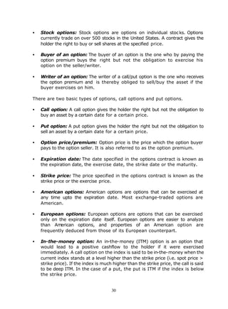 •   Stock options: Stock options are options on individual stoc ks. Options
    currently trade on over 500 stocks in the United States. A contract gives the
    holder the right to buy or sell shares at the specified price.

•   Buyer of an option: The buyer of an option is the one who by paying the
    option premium buys the right but not the obligation to exercise his
    option on the seller/writer.

•   Writer of an option: The writer of a call/put option is the one who receives
    the option premium and is thereby obliged to sell/buy the asset if the
    buyer exercises on him.

There are two basic types of options, call options and put options.

•   Call option: A call option gives the holder the right but not the obligation to
    buy an asset by a certain date for a certain price.

•   Put option: A put option gives the holder the right but not the obligation to
    sell an asset by a certain date for a certain price.

•   Option price/premium: Option price is the price which the option buyer
    pays to the option seller. It is also referred to as the option premium.

•   Expiration date: The date specified in the options contract is known as
    the expiration date, the exercise date, the strike date or the maturity.

•   Strike price: The price specified in the options contract is known as the
    strike price or the exercise price.

•   American options: American options are options that can be exercised at
    any time upto the expiration date. Most exchange-traded options are
    American.

•   European options: European options are options that can be exercised
    only on the expiration date itself. European options are easier to analyze
    than American options, and properties of an American option are
    frequently deduced from those of its European counterpart.

•   In-the-money option: An in-the-money (ITM) option is an option that
    would lead to a positive cashflow to the holder if it were exercised
    immediately. A call option on the index is said to be in-the-money when the
    current index stands at a level higher than the strike price (i.e. spot price >
    strike price). If the index is much higher than the strike price, the call is said
    to be deep ITM. In the case of a put, the put is ITM if the index is below
    the strike price.


                                       30
 