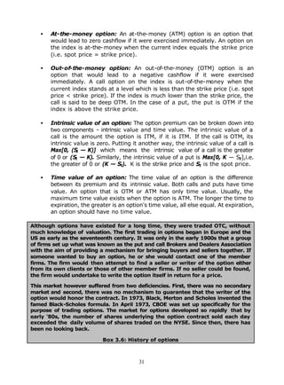 •   At-the-money option: An at-the-money (ATM) option is an option that
       would lead to zero cashflow if it were exercised immediately. An option on
       the index is at-the-money when the current index equals the strike price
       (i.e. spot price = strike price).

   •   Out-of-the-money option: An out-of-the-money (OTM) option is an
       option that would lead to a negative cashflow if it were exercised
       immediately. A call option on the index is out-of-the-money when the
       current index stands at a level which is less than the strike price (i.e. spot
       price < strike price). If the index is much lower than the strike price, the
       call is said to be deep OTM. In the case of a put, the put is OTM if the
       index is above the strike price.

   •   Intrinsic value of an option: The option premium can be broken down into
       two components - intrinsic value and time value. The intrinsic value of a
       call is the amount the option is ITM, if it is ITM. If the call is OTM, its
       intrinsic value is zero. Putting it another way, the intrinsic value of a call is
       Max[0, (St — K)] which means the intrinsic value of a call is the greater
       of 0 or (St — K). Similarly, the intrinsic value of a put is Max[0, K — St ],i.e.
       the greater of 0 or (K — St). K is the strike price and St is the spot price.

   •   Time value of an option: The time value of an option is the difference
       between its premium and its intrinsic value. Both calls and puts have time
       value. An option that is OTM or ATM has only time value. Usually, the
       maximum time value exists when the option is ATM. The longer the time to
       expiration, the greater is an option's time value, all else equal. At expiration,
       an option should have no time value.

Although options have existed for a long time, they were traded OTC, without
much knowledge of valuation. The first trading in options began in Europe and the
US as early as the seventeenth century. It was only in the early 1900s that a group
of firms set up what was known as the put and call Brokers and Dealers Association
with the aim of providing a mechanism for bringing buyers and sellers together. If
someone wanted to buy an option, he or she would contact one of the member
firms. The firm would then attempt to find a seller or writer of the option either
from its own clients or those of other member firms. If no seller could be found,
the firm would undertake to write the option itself in return for a price.

This market however suffered from two deficiencies. First, there was no secondary
market and second, there was no mechanism to guarantee that the writer of the
option would honor the contract. In 1973, Black, Merton and Scholes invented the
famed Black-Scholes formula. In April 1973, CBOE was set up specifically for the
purpose of trading options. The market for options developed so rapidly that by
early '80s, the number of shares underlying the option contract sold each day
exceeded the daily volume of shares traded on the NYSE. Since then, there has
been no looking back.

                           Box 3.6: History of options



                                          31
 