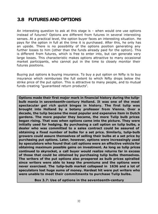 3.8 FUTURES AND OPTIONS

An interesting question to ask at this stage is - when would one use options
instead of futures? Options are different from futures in several interesting
senses. At a practical level, the option buyer faces an interesting situation. He
pays for the option in full at the time it is purchased. After this, he only has
an upside. There is no possibility of the options position generating any
further losses to him (other than the funds already paid for the option). This
is different from futures, which is free to enter into, but can generate very
large losses. This characteristic makes options attractive to many occasional
market participants, who cannot put in the time to closely monitor their
futures positions.


Buying put options is buying insurance. To buy a put option on Nifty is to buy
insurance which reimburses the full extent to which Nifty drops below the
strike price of the put option. This is attractive to many people, and to mutual
funds creating "guaranteed return products".


 Options made their first major mark in financial history during the tulip-
 bulb mania in seventeenth-century Holland. It was one of the most
 spectacular get rich quick binges in history. The first tulip was
 brought into Holland by a botany professor from Vienna. Over a
 decade, the tulip became the most popular and expensive item in Dutch
 gardens. The more popular they became, the more Tulip bulb prices
 began rising. That was when options came into the picture. They were
 initially used for hedging. By purchasing a call option on tulip bulbs, a
 dealer who was committed to a sales contract could be assured of
 obtaining a fixed number of bulbs for a set price. Similarly, tulip-bulb
 growers could assure themselves of selling their bulbs at a set price by
 purchasing put options. Later, however, options were increasingly used
 by speculators who found that call options were an effective vehicle for
 obtaining maximum possible gains on investment. As long as tulip prices
 continued to skyrocket, a call buyer would realize returns far in excess
 of those that could be obtained by purchasing tulip bulbs themselves.
 The writers of the put options also prospered as bulb prices spiralled
 since writers were able to keep the premiums and the options were
 never exercised. The tulip-bulb market collapsed in 1636 and a lot of
 speculators lost huge sums of money. Hardest hit were put writers who
 were unable to meet their commitments to purchase Tulip bulbs.

           Box 3.7: Use of options in the seventeenth-century




                                       32
 