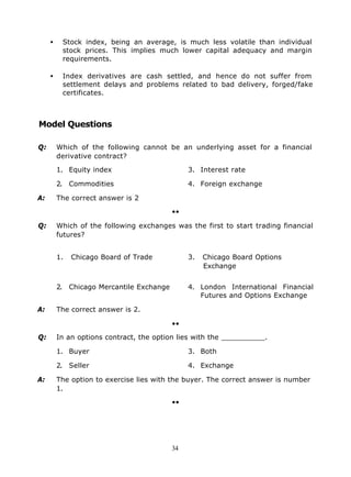 •    Stock index, being an average, is much less volatile than individual
          stock prices. This implies much lower capital adequacy and margin
          requirements.

     •    Index derivatives are cash settled, and hence do not suffer from
          settlement delays and problems related to bad delivery, forged/fake
          certificates.



Model Questions

Q:       Which of the following cannot be an underlying asset for a financial
         derivative contract?

         1. Equity index                       3. Interest rate

         2. Commodities                        4. Foreign exchange

A:       The correct answer is 2

                                          ••

Q:       Which of the following exchanges was the first to start trading financial
         futures?


         1.   Chicago Board of Trade           3.   Chicago Board Options
                                                    Exchange


         2. Chicago Mercantile Exchange        4. London International Financial
                                                  Futures and Options Exchange

A:       The correct answer is 2.

                                          ••

Q:       In an options contract, the option lies with the __________.

         1. Buyer                              3. Both

         2. Seller                             4. Exchange

A:       The option to exercise lies with the buyer. The correct answer is number
         1.

                                          ••




                                          34
 